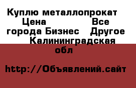 Куплю металлопрокат › Цена ­ 800 000 - Все города Бизнес » Другое   . Калининградская обл.